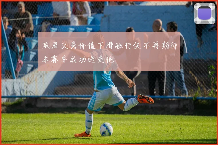 浓眉交易价值下滑独行侠不再期待本赛季成功送走他