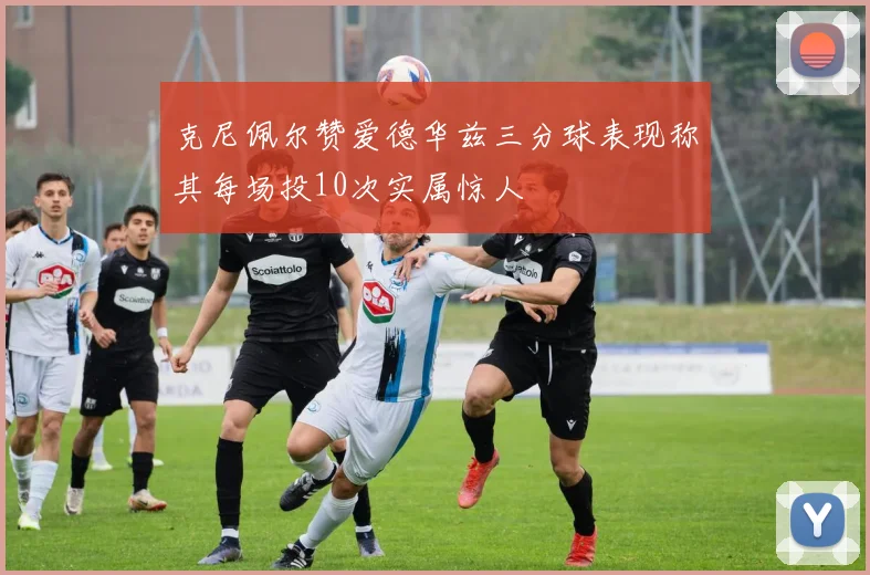 克尼佩尔赞爱德华兹三分球表现称其每场投10次实属惊人