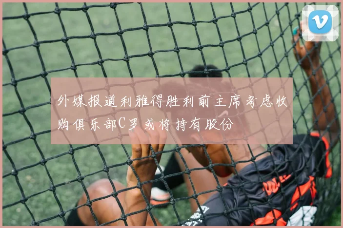 外媒报道利雅得胜利前主席考虑收购俱乐部C罗或将持有股份