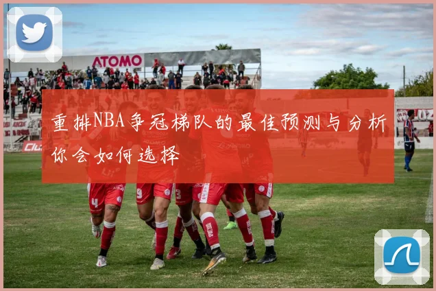 重排NBA争冠梯队的最佳预测与分析你会如何选择