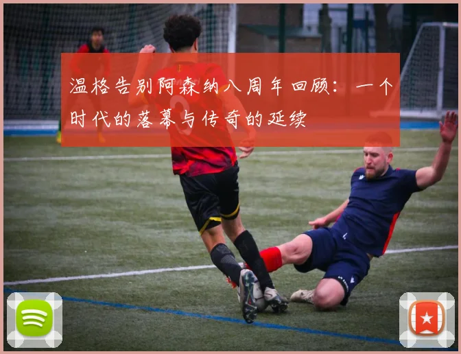 温格告别阿森纳八周年回顾：一个时代的落幕与传奇的延续