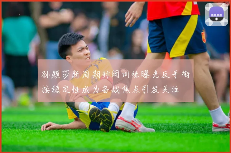 孙颖莎新周期封闭训练曝光反手衔接稳定性成为备战焦点引发关注
