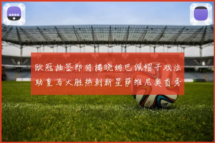 欧冠抽签即将揭晓姆巴佩帽子戏法助皇马大胜热刺新星萨维尼奥首秀精彩表现