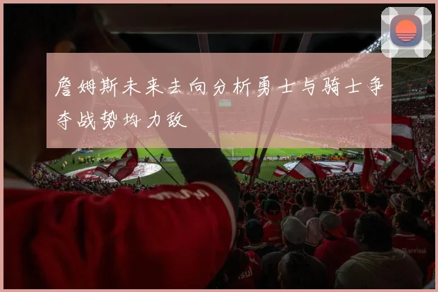 詹姆斯未来去向分析勇士与骑士争夺战势均力敌