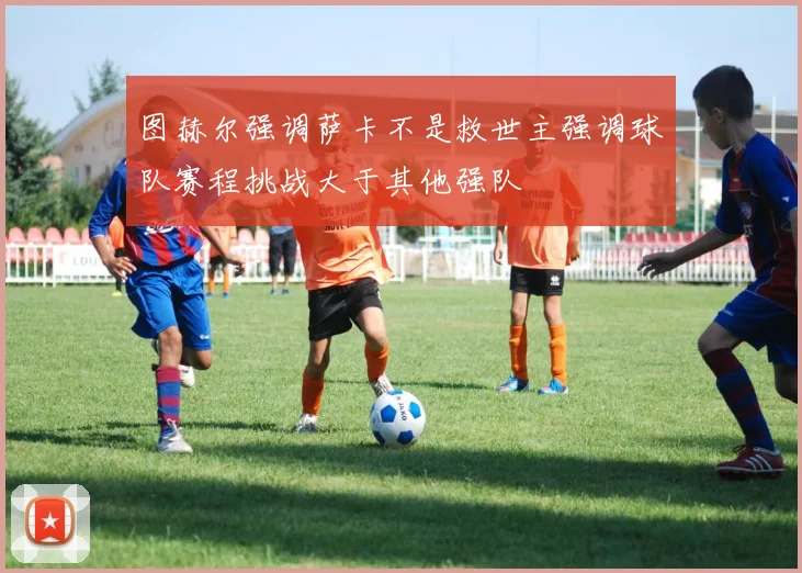 图赫尔强调萨卡不是救世主强调球队赛程挑战大于其他强队