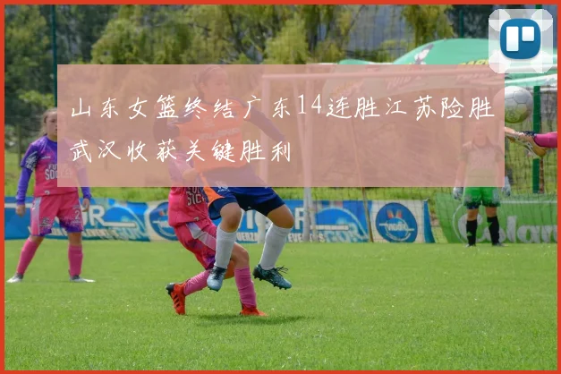 山东女篮终结广东14连胜江苏险胜武汉收获关键胜利