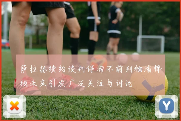 萨拉赫续约谈判停滞不前利物浦锋线未来引发广泛关注与讨论
