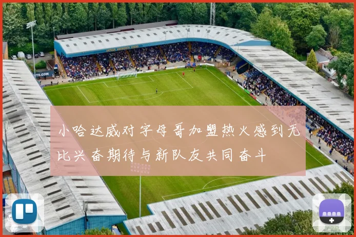 小哈达威对字母哥加盟热火感到无比兴奋期待与新队友共同奋斗