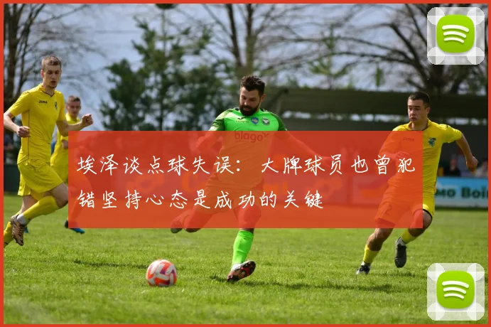 埃泽谈点球失误：大牌球员也曾犯错坚持心态是成功的关键