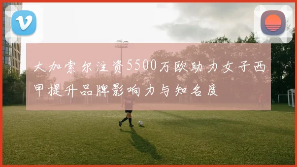 大加索尔注资5500万欧助力女子西甲提升品牌影响力与知名度