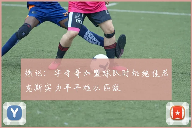 热记：字母哥加盟球队时机绝佳尼克斯实力平平难以匹敌