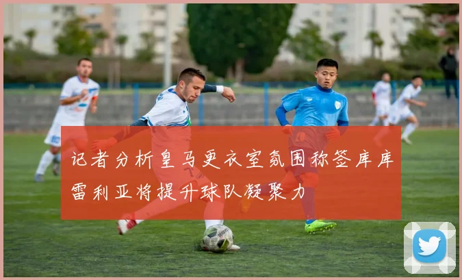 记者分析皇马更衣室氛围称签库库雷利亚将提升球队凝聚力