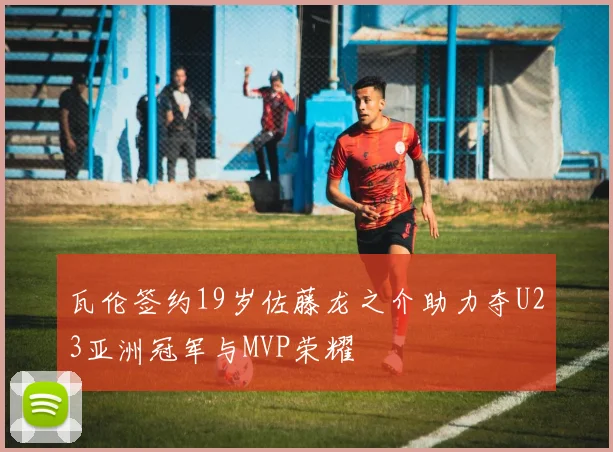 瓦伦签约19岁佐藤龙之介助力夺U23亚洲冠军与MVP荣耀