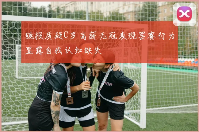镜报质疑C罗高薪无冠表现罢赛行为显露自我认知缺失