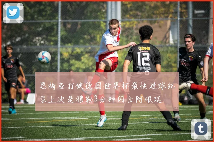 恩梅查打破德国世界杯最快进球纪录上次是穆勒3分钟闪击阿根廷
