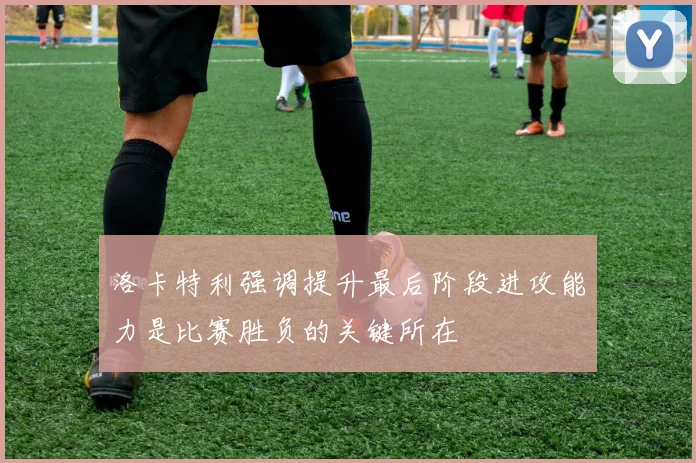 洛卡特利强调提升最后阶段进攻能力是比赛胜负的关键所在