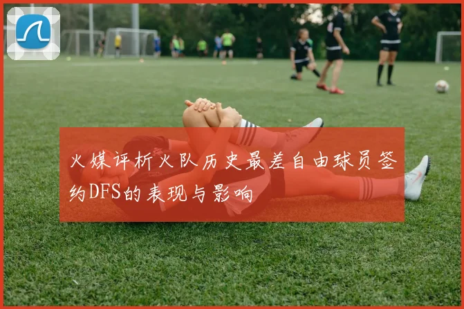 火媒评析火队历史最差自由球员签约DFS的表现与影响