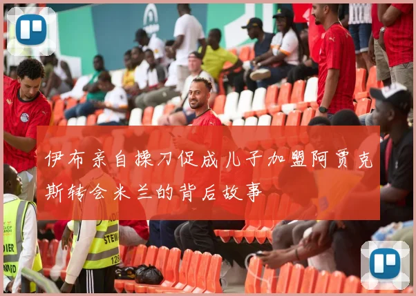 伊布亲自操刀促成儿子加盟阿贾克斯转会米兰的背后故事