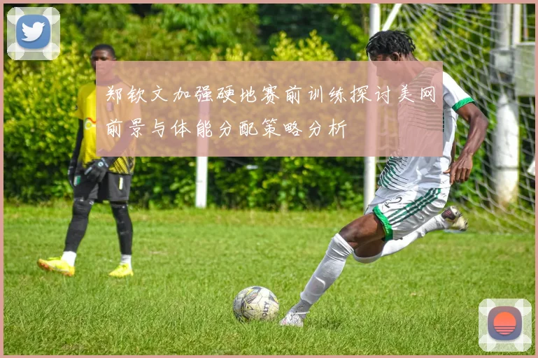 郑钦文加强硬地赛前训练探讨美网前景与体能分配策略分析