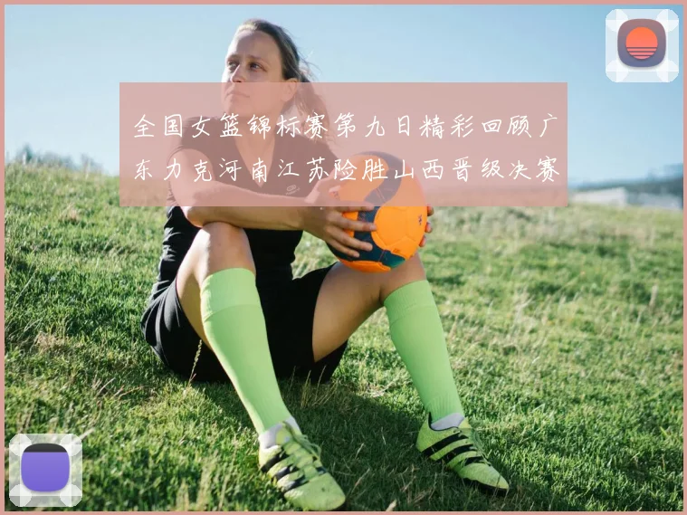 全国女篮锦标赛第九日精彩回顾广东力克河南江苏险胜山西晋级决赛
