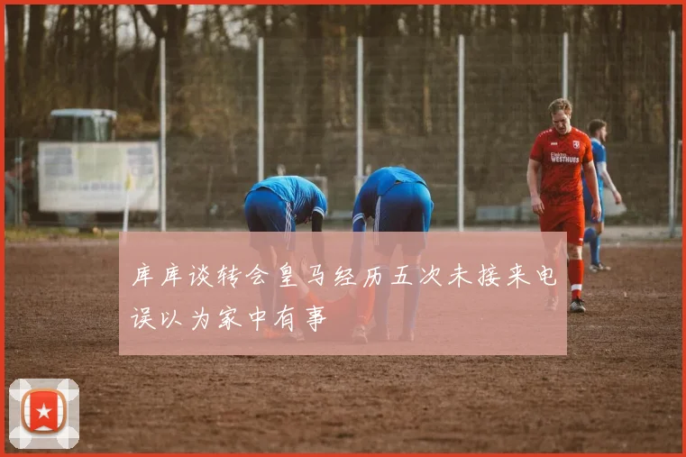 库库谈转会皇马经历五次未接来电误以为家中有事